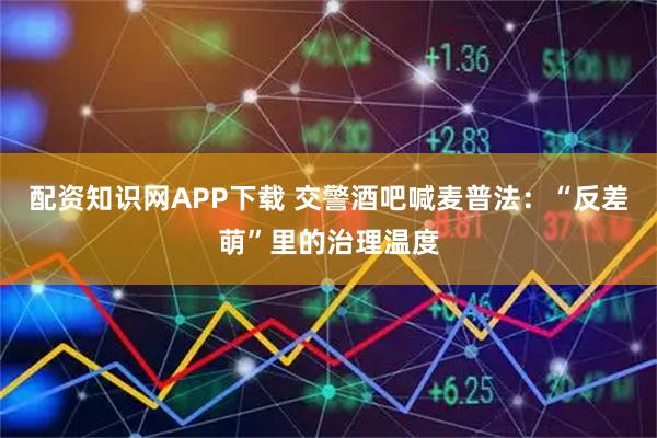 配資知識網APP下載 交警酒吧喊麥普法:“反差萌”里的治理溫度