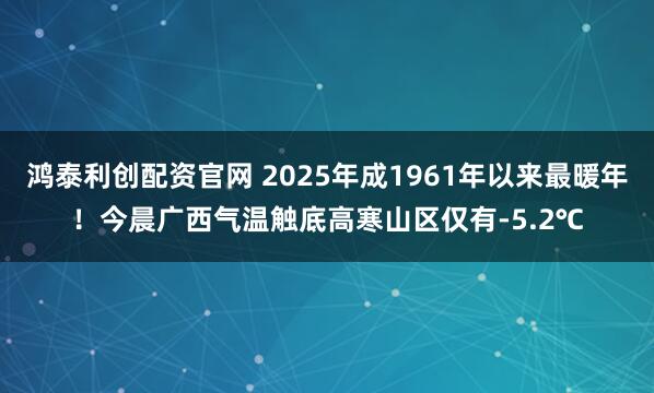 鴻泰利創配資官網 2025年成1961年以來最暖年!今晨廣西氣溫觸底高寒山區僅有-5.2℃